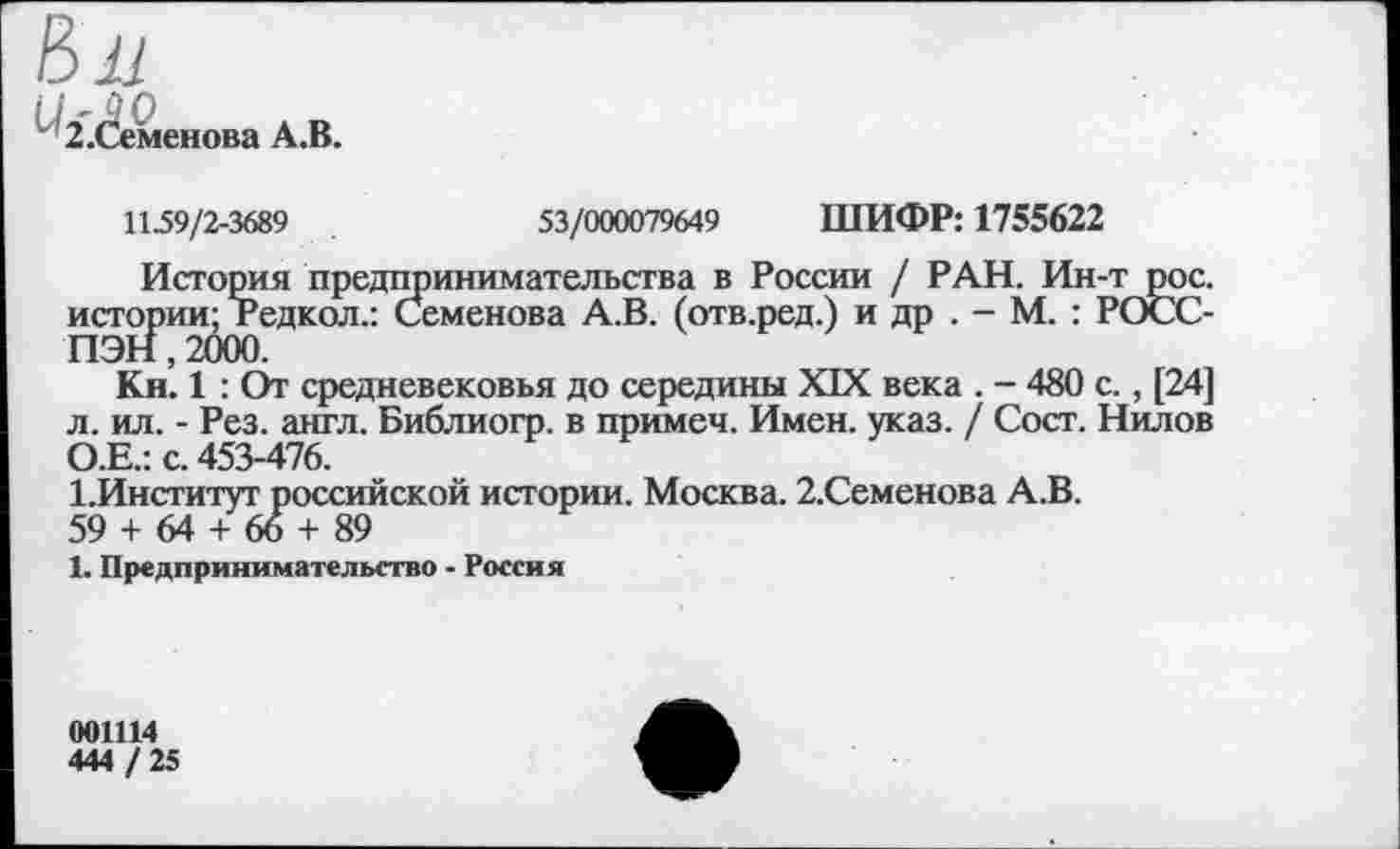 ﻿в^
2.Семенова А.В.
1159/2-3689	53/000079649 ШИФР: 1755622
История предпринимательства в России / РАН. Ин-т рос. истории; Редкол.: Семенова А.В. (отв.ред.) и др . - М. : РОСС-Кл. 1 : От средневековья до середины XIX века . - 480 с., [24] л. ил. - Рез. англ. Библиогр. в примем. Имен. указ. / Сост. Нилов О.Е.: с. 453-476.
1.Институт российской истории. Москва. 2.Семенова А.В.
59 + 64 + 66 + 89
1. Предпринимательство - Россия
001114
444 / 25